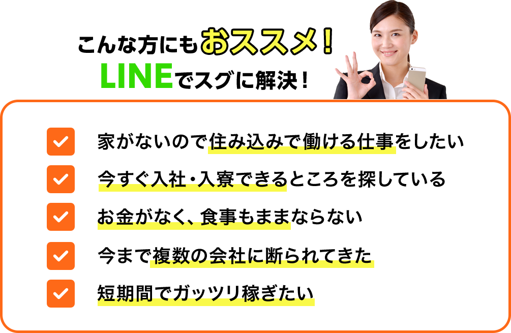こんな方におススメ！①家がないので住み込み求人仕事をしたい②今すぐ働ける・入寮できるところを探している③お金がなく、食事もままならない④今まで複数の会社に断られてきた⑤短期間でガッツリ稼ぎたい
